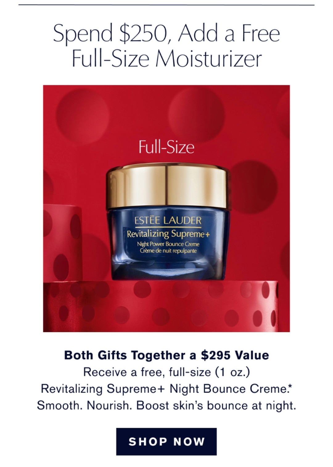 Spend $250, Add a Free Full-Size Moisturizer. Both gifts together a $350 Value. Receive a free full-size (1.7oz) Revitalizing Supreme + Nigh Bounce Creme+. Smooth. Nourish. Boost skins bounce at night. SHOP NOW.