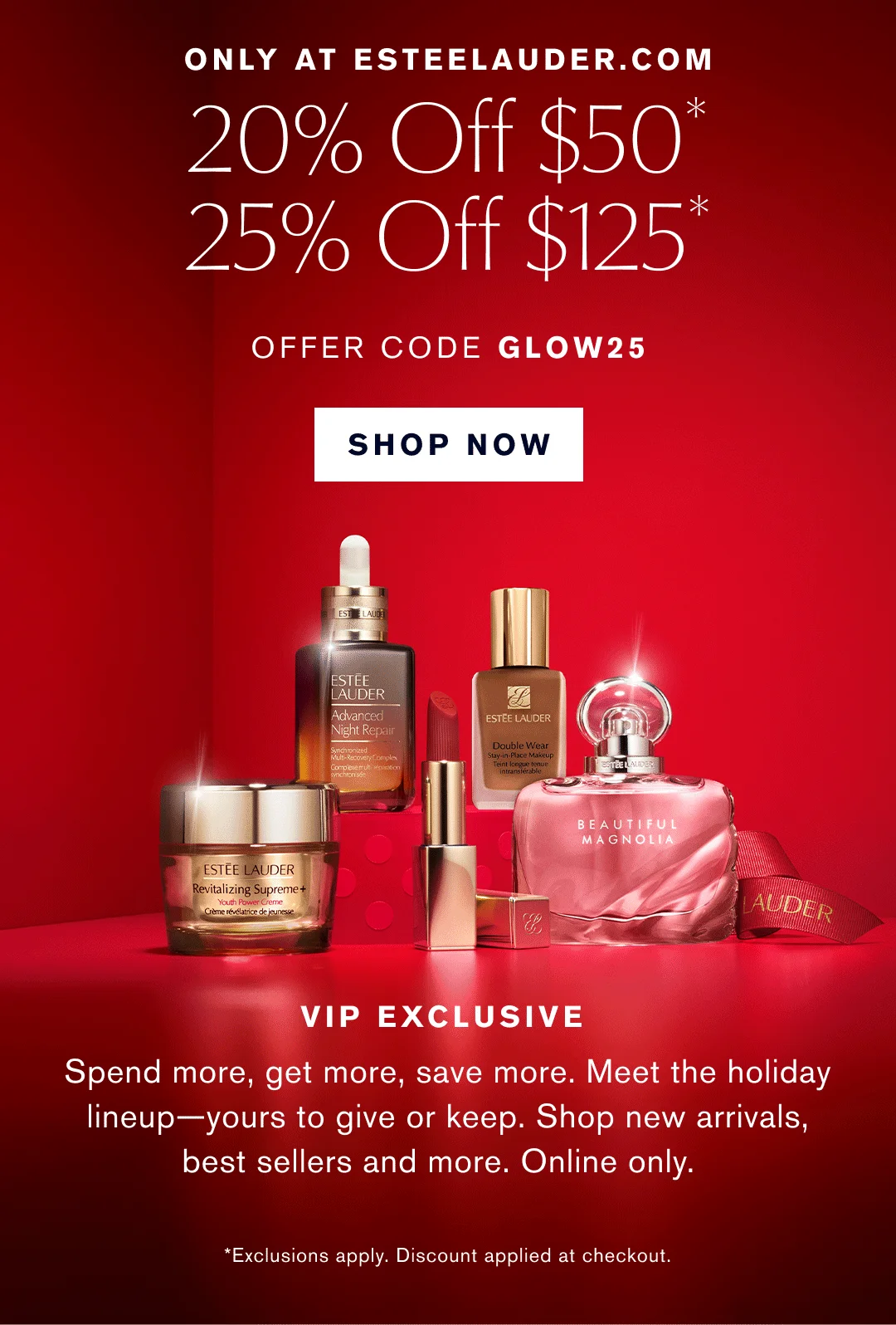 ONLY AT ESTEELAUDER.COM| 20% OFF $50* | 25% OFF $125* | OFFER CODE GLOW25 | SHOP NOW | VIP EXCLUSIVE | Spend more, get more, save more, Meet the holiday lineup - yours to give or keep. Shop new arrivals, best sellers and more. Online Only. *Exclusions apply. Discount applies at checkout.  