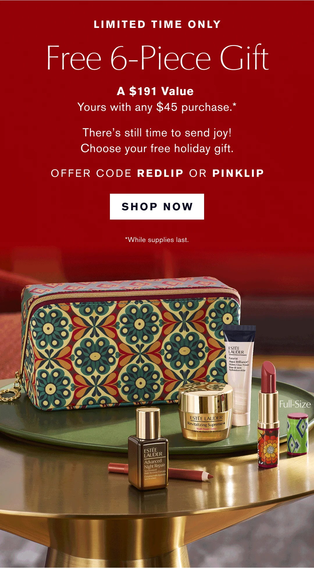  LIMITED TIME ONLY |  Free 6-piece Gift | A $191 Value | Yours with any $45 purchase.* There is still time to send joy! Choose your free holiday gift. OFFER CODE REDLIP or PINKLIP | SHOP NOW | *While supplies last. 