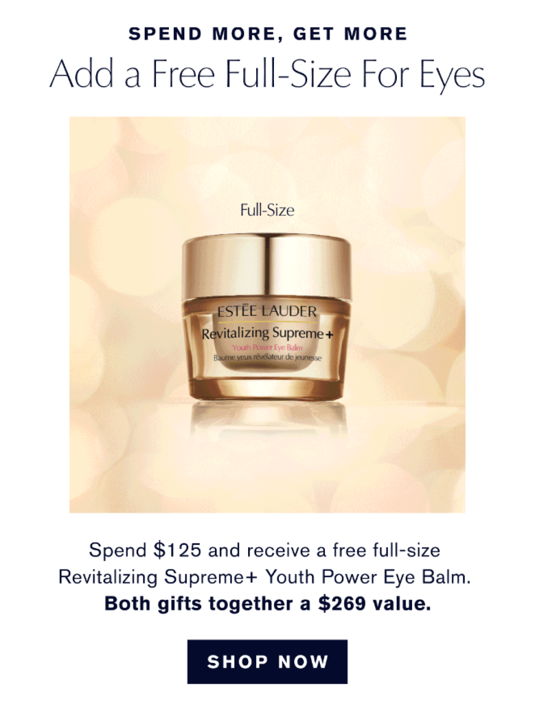 Spend More, Get More. | Add a free full-size for eyes. Spend $125 and recieve a free full-size Revitalizing Supreme+ Youth Power Eye Balm. Both Gifts together a $296 Value. SHOP NOW 