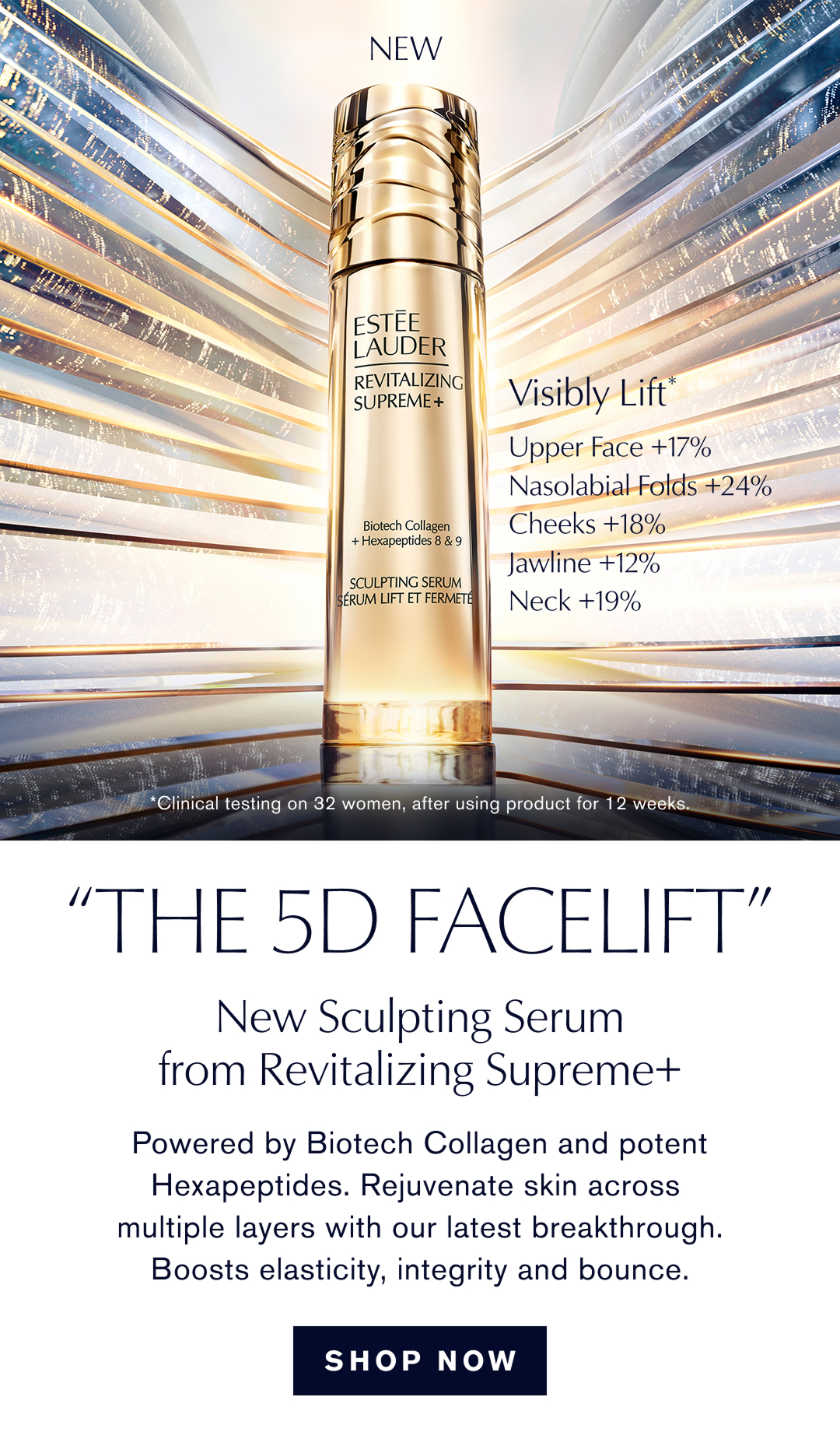 Visibly Lift. upper Face +17%, Nasolabial Folds +24%, Cheeks +18%, Jawline + 12%, Neck +19% * Clinical testing on 32 woman after using product for 12 weeks. The 5d Facelift. New sculpting Serum from Revitalizing Supreme+ | Powered by Biotech Collagen and potent Hexapeptides, REjuvenate skin across multiple layers with our latest breakthrough. Boosts elasticity, integrity and bounce |  SHOP NOW