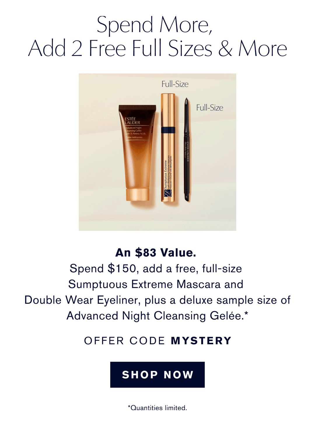 Soend more, Add 2 Free Full Sizes & More. An $83 Value. Spend $150, add a free, full-size Sumptuous Extreme Mascara and Double Wear Eyeliner, plus a deluxe sample size of Advanced Night Cleansing Gelée.* OFFER CODE MYSTERY