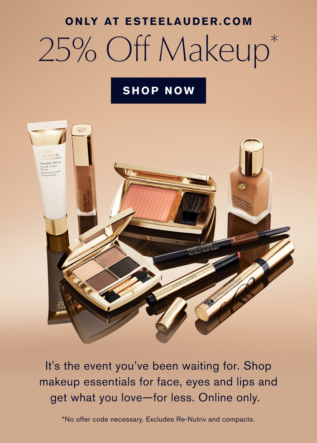 ONLY AT ESTEELAUDER.COM | 25% Off Makeup* | SHOP NOW| Its the event you have been waiting for. Shop makeup essentials for face, eyes, and lips and get what your love, for less. Online Only. * No offer code necessary. Excludes renutriv and compacts. 