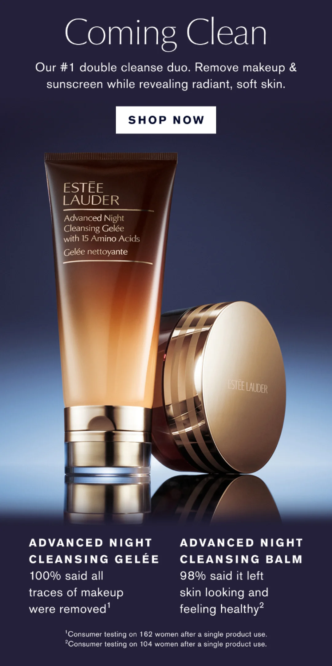 COMING CLEAN OUR #1 DOUBLE CLEANSE DUO. REMOVE MAKEUP & SUNSCREEN WHILE REVEALING RADIANT, SOFT SKIN | SHOP NOW | ADVANCED NIGHT CLEANSING GELEE 100% SAID ALL TRACES OF MAKEUP WERE REMOVED | ADVANCED NIGHT CLEANSING BALM 98% SAID IT LEFT SKIN LOOKING AND FEELING HEALTHY