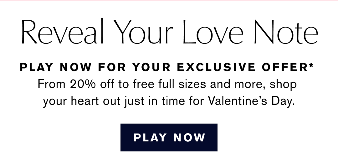 REVEAL YOUR LOVE NOTE | Play Now for your Exclusive Offer* From 20% off to free full sizes and more, shop your heart out just in time for Valentines Day. PLAY NOW 