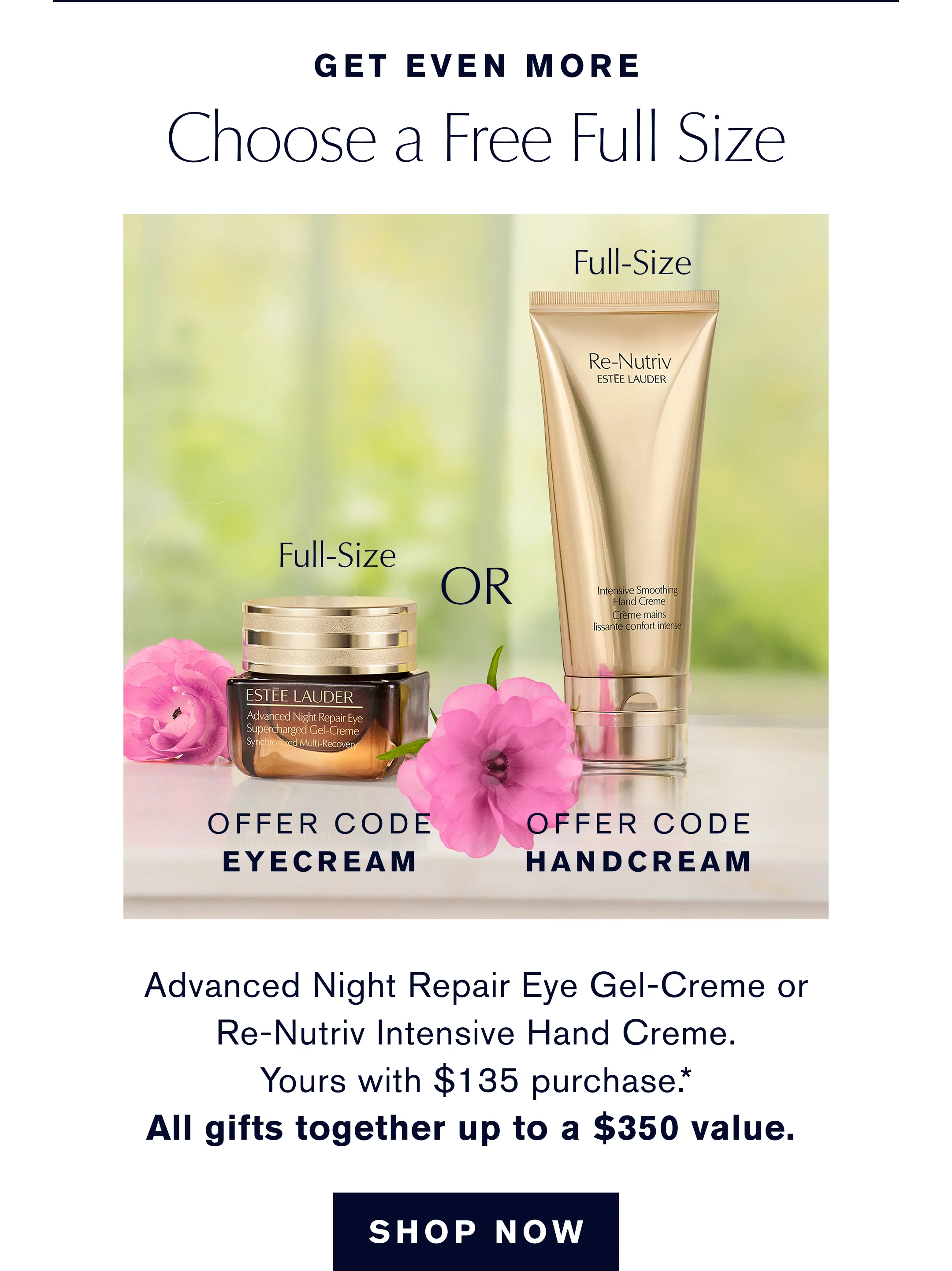 Get even More. choose a free Full Size. Offer Code EYECREAM or OFFER CODE HANDCREAM | Advanced Night Repair Eye Gel or Re-Nutriv Hand Creme. Yours with $135 purchase.* All gifts together up to a $350 value. 