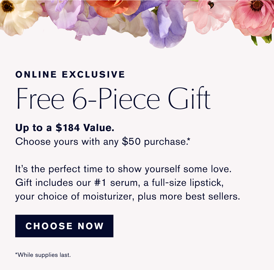 ONLINE EXCLUSIVE | Free 6-Piece Gift up  to a $184 Value. Choose yours with any $50 purchase.* | It is the perfect time to show yourself some love. Gift Includes our #1 serum, a full-size lipstick, your choice of moisturizer, plus more best sellers. | CHOOSE NOW | *While supplies last.