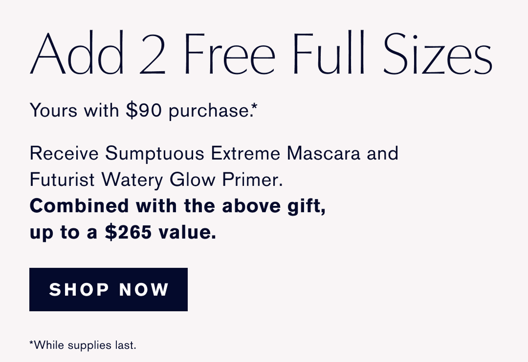 ADD 2 Free Full Sizes | Yours with $90 purchase. * | Receive Sumptuous Extreme Mascara and Futurist Watery Glow Primer. Combined with the above gift, up to a $265 value. | SHOP NOW | *While supplies last