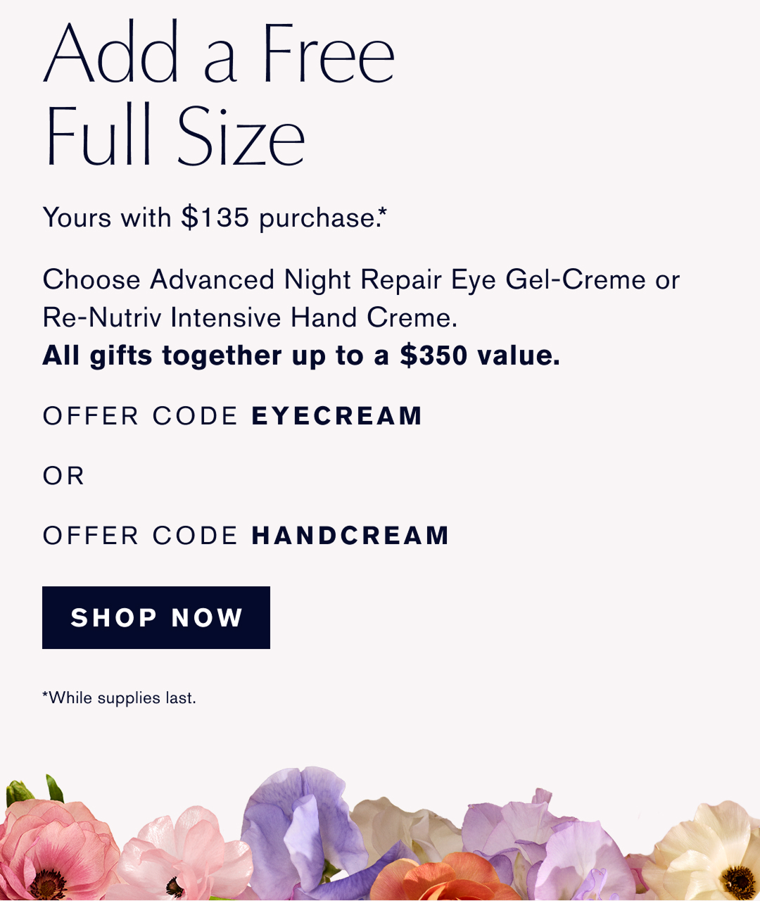 Add a Free Full Size | Yours with $135 purchase. * | Choose Advanced Night Repair Eye Gel-Creme or Re-Nutriv Intensive Hand Creme. All gifts together up to a $350 value. | OFFER CODE EYECREAM OR OFFER CODE HANDCREAM | SHOP NOW | *While supplies last.