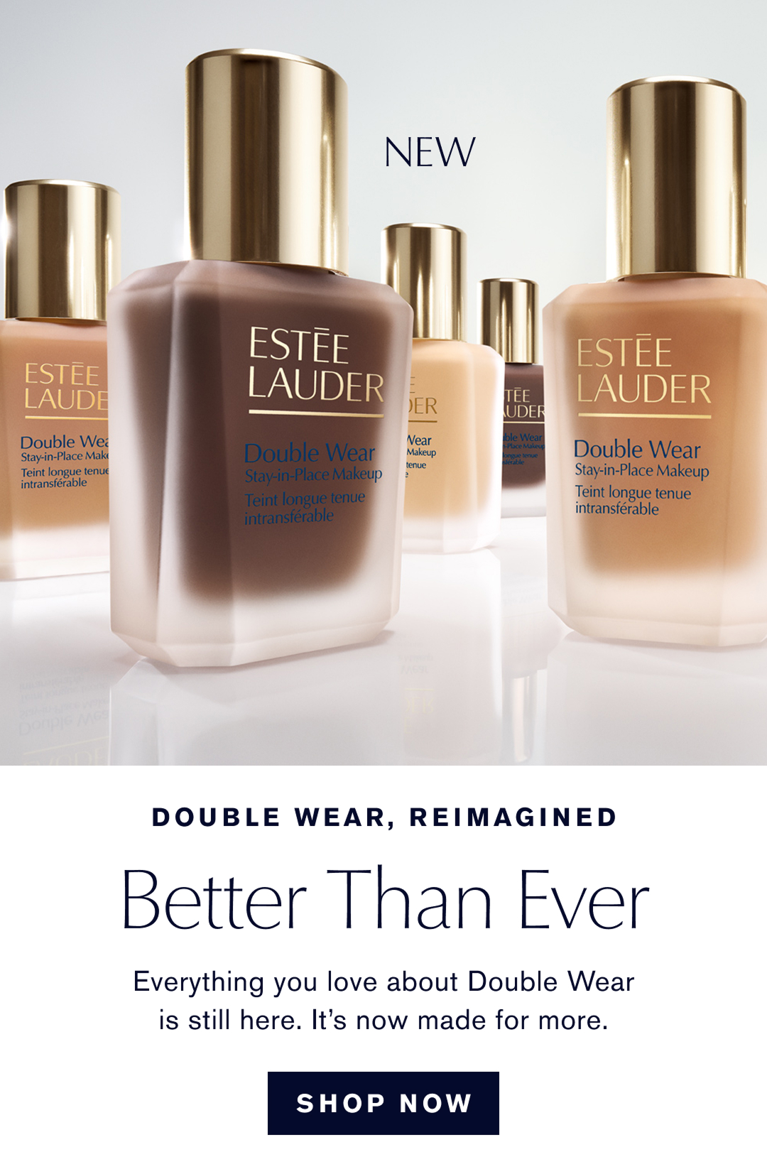 Double Wear, Reimagined. Better Than Ever. Everything you love about Double Wear is still here, it is now made for more. SHOP NOW