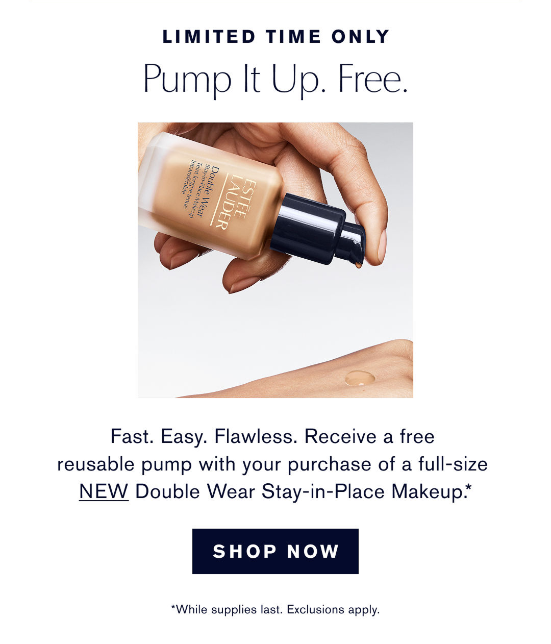LIMITED TIME ONLY | Pump It Up. Free | Fast. Easy. Flawless. Receive a free reusable pump with your purchase of a full-size NEW Double Wear Stay-in-Place Makeup.* | SHOP NOW | *While supplies last. Exclusions apply.  