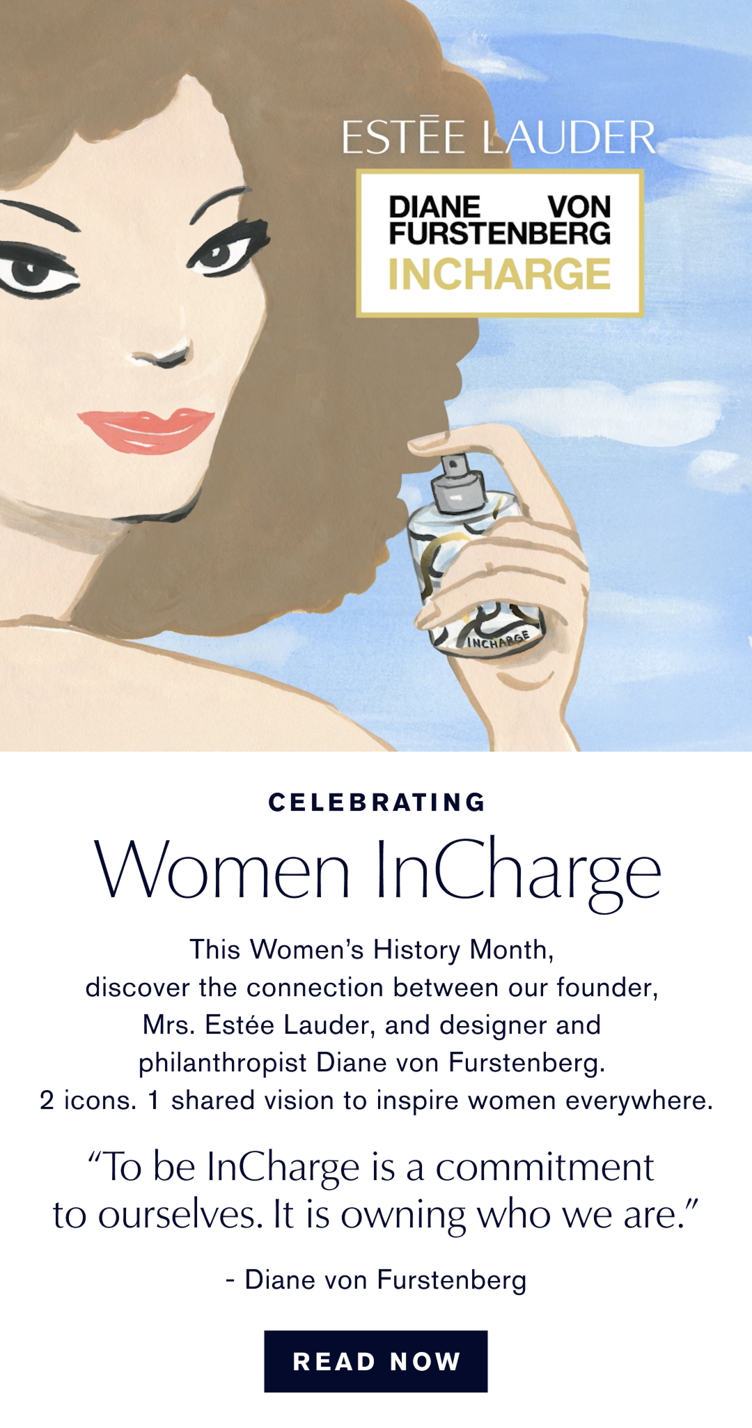 Celebrating Woman InCharge. This Womans History Month, discover the connection between our founder, Mrs. Estée Lauder, and designer and philanthropist Diane von Furstenburg. 2 Icons. 1 shared vision to inspire woman everywhere. TO be InCharge is a commitment to ouselves. Its is owning who we are. -Diane von Furstenberg. Read Now  