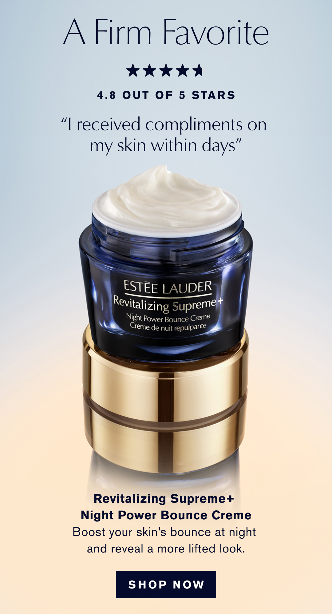 A Firm Favorite, 4.8 OUT OF 5 STARS, I received compliments on my skin within days | Revitalizing Supreme+ Night Power Bounce Creme | Boost your skins bounce at night and reveal a more lifted look. | SHOP NOW