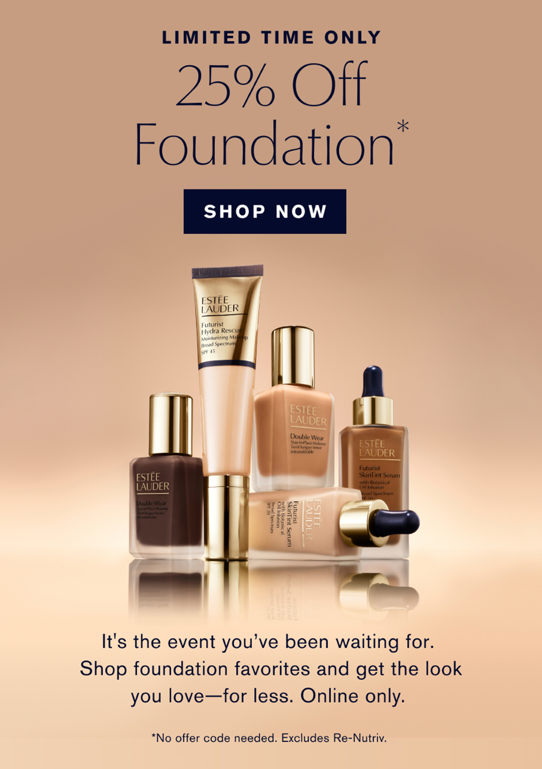 LIMITED TIME ONLY | 25% Off Foundation* SHOP NOW | It’s the event you’ve been waiting for. Shop foundation favorites and get the look you love – for less. Online only NO OFFER CODE. EXCLUDES RE-NUTRIV