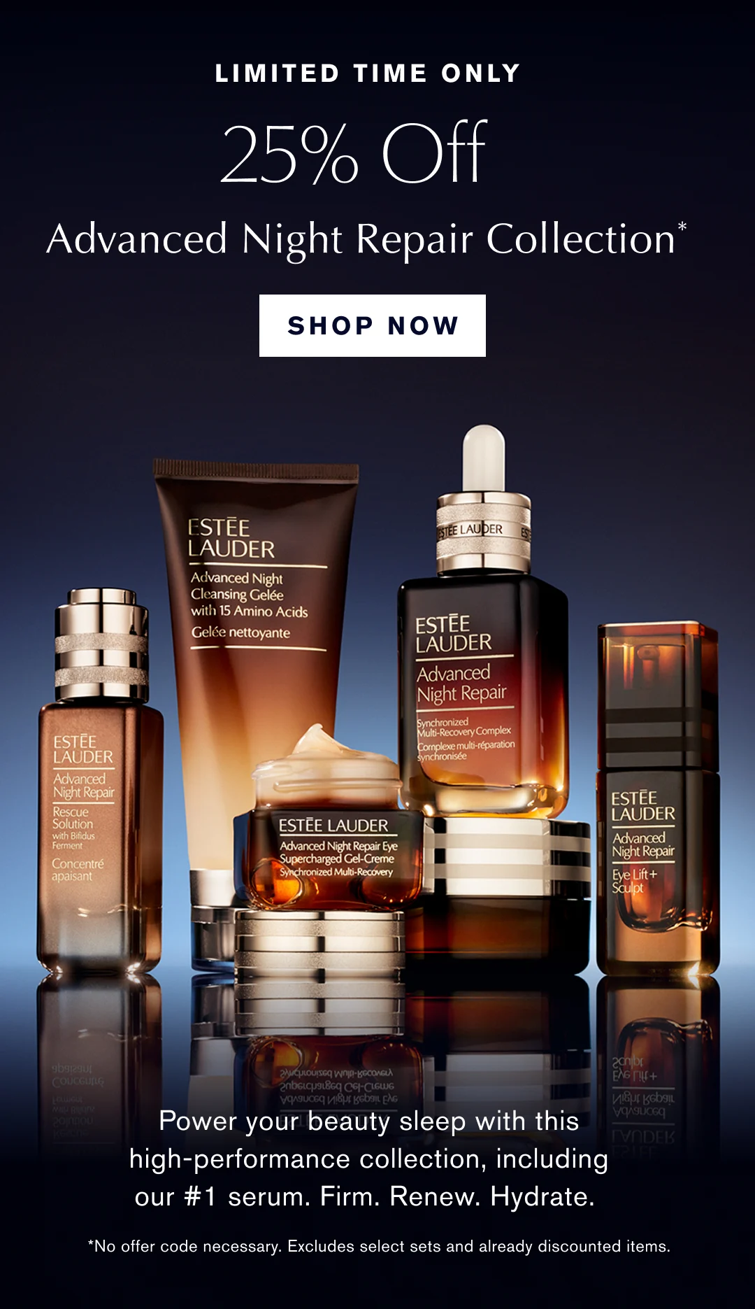 Limited Time Only. 25% off Advanced night Repair Colletion* Shop Now. Power your beauty sleep with this high-performance collection, including our #1 serum. Firm. Renew. Hydrate. *No offer code nessecary. Excludes select sets and already discounted items. 