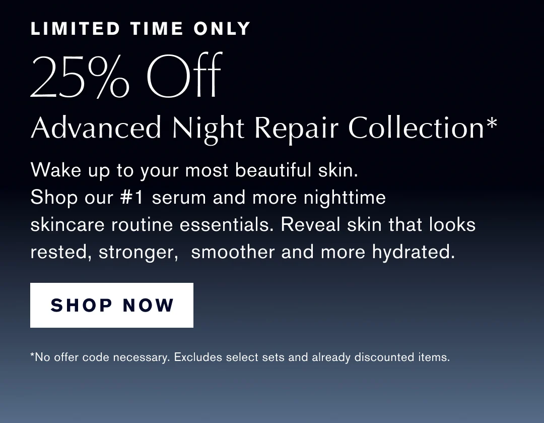 LIMITED TIME ONLY 25% OFF ADVANCED NIGHT REPAIR COLLECTION* Wake up to your most beautiful skin. Shop our #1 serum and more nighttime skincare routine essentials. Reveal skin that looks rested, stronger, smoother and more hydrated. | SHOP NOW | *No offer coded necessary. Excludes select sets and already discounted items.