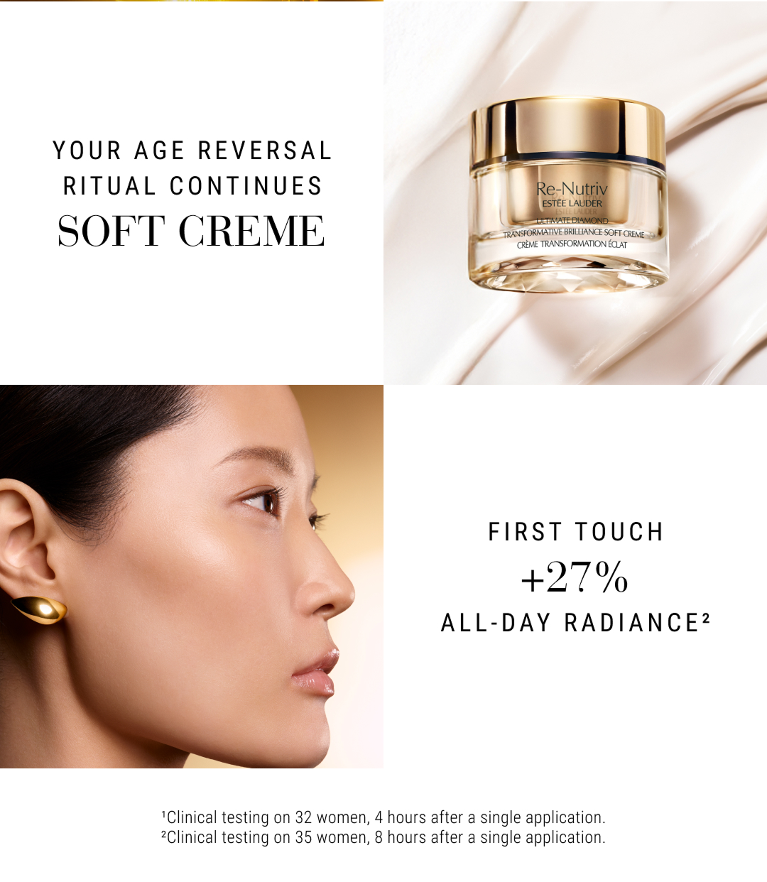 Your Age Reversal Ritual Continues SOFT CREME. First Touch +27& All-Day Radiance.2. 1.Clinical testing on 32 woman, 4 hours after a single application. 2.Clinical testing on 35 woman, 8 hours after a single application.