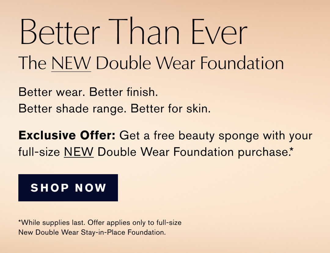 Better Than Ever. THe New Double Wear Foundation. Better Wear. Better Finish. Better shade range. better for skin. Exclusive offer: Get a free beauty Sponge with your full-size NEW Double Wear Foundation Purchase. Shop now. *While supplies last. Offer applies to full-size New Double Wear Stay-in-Place Foundation. 