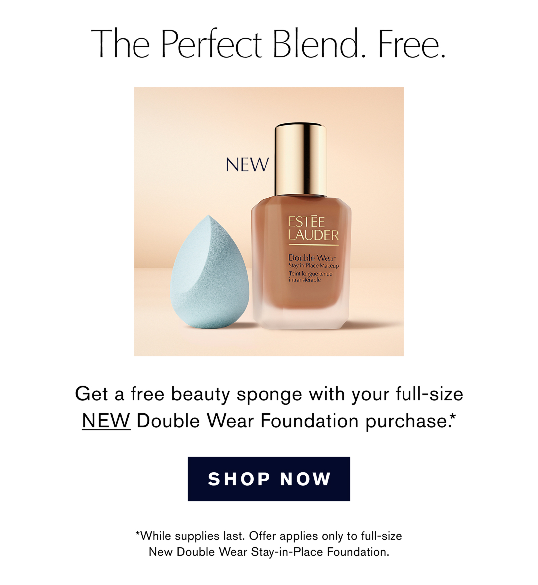 The Perfect Blend. Free. | Get a free beauty sponge with your full-size NEW Double Wear Foundation purchase.* | SHOP NOW | *While supplies last. Offer applies only to full-size New Double Wear Stay-in-Place Foundation. 