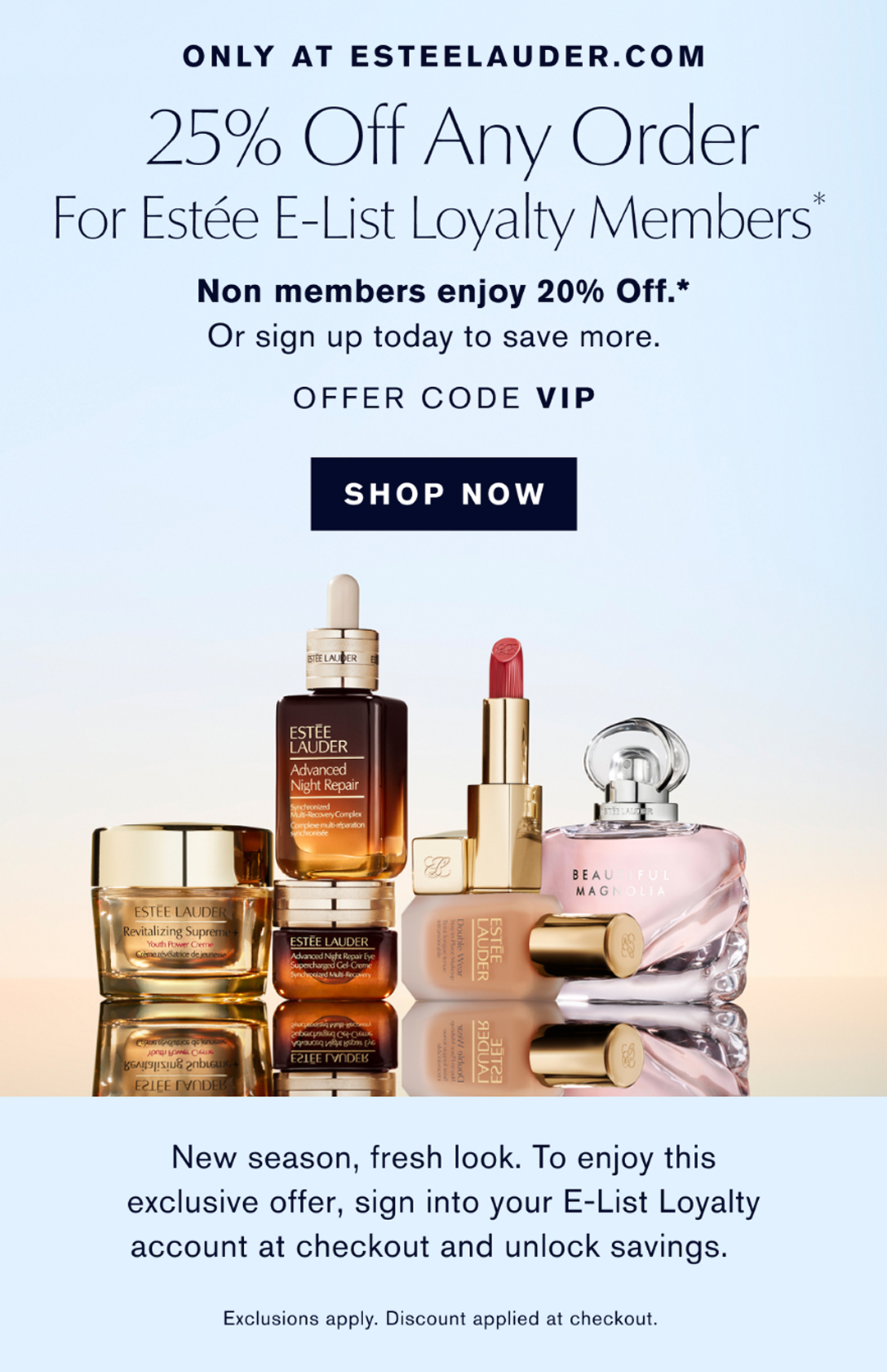ONLY AT ESTEELAUDER.COM | 25% Off Any Order for Estée E-List Loyalty Members* | Non members enjoy 20% Off.* or sign up today to save more. | OFFER CODE VIP | SHOP NOW |New season, fresh look. To enjoy this exclusive offer, sign into your E-List Loyalty account at checkout and unlock savings. Exclusions apply. Discount applied at checkout.