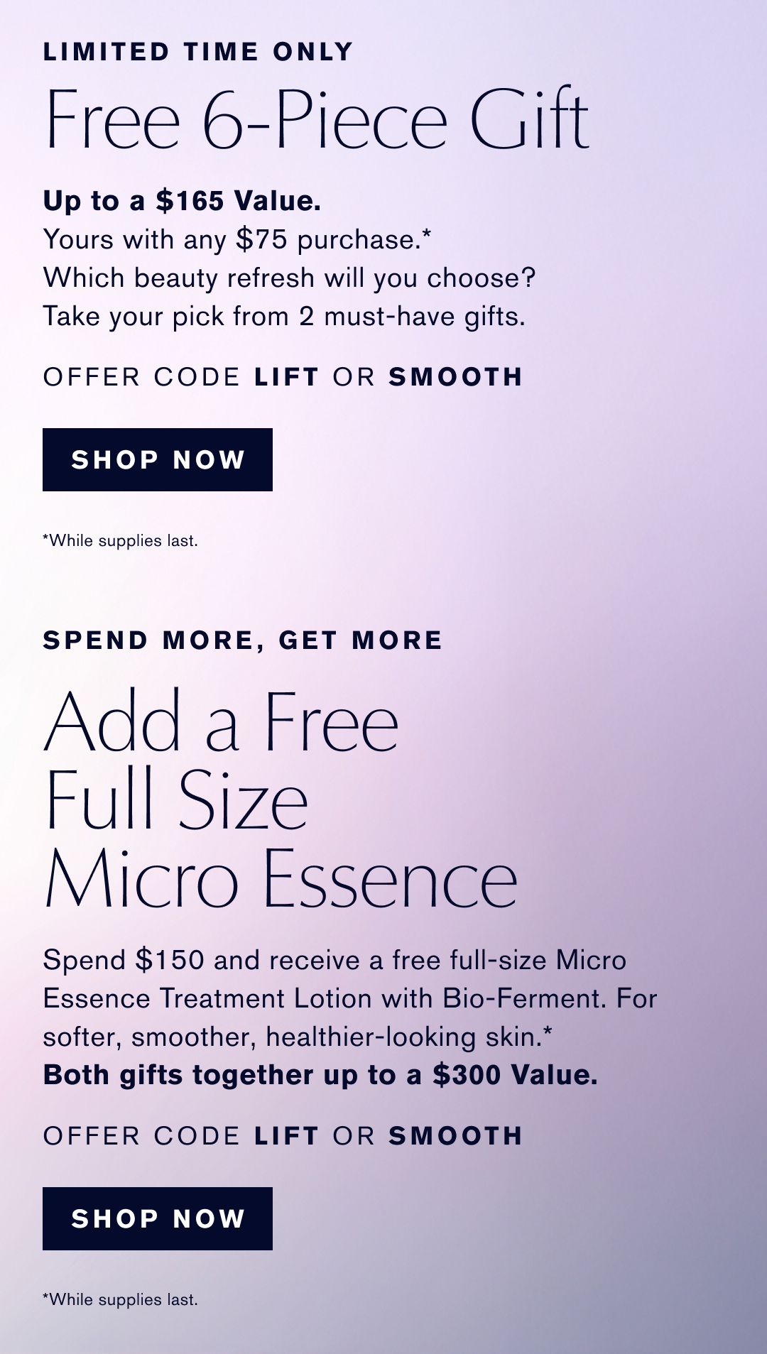 LIMITED TIME ONLY | Free 6-Piece Gift | Up to a $165 Value. | Yours with any $75 purchase.* | Which beauty refresh will you choose? | Take your pick from 2 must-have gifts. | OFFER CODE LIFT OR SMOOTH | SHOP NOW | *While supplies last. | SPEND MORE, GET MORE | Add a Free Full Size Micro Essence | Spend $150 and receive a free full-size Micro Essence Treatment Lotion with Bio-Ferment. For softer, smoother, healthier-looking skin.* | Both gifts together up to a $300 Value. | OFFER CODE LIFT OR SMOOTH | SHOP NOW | *While supplies last.