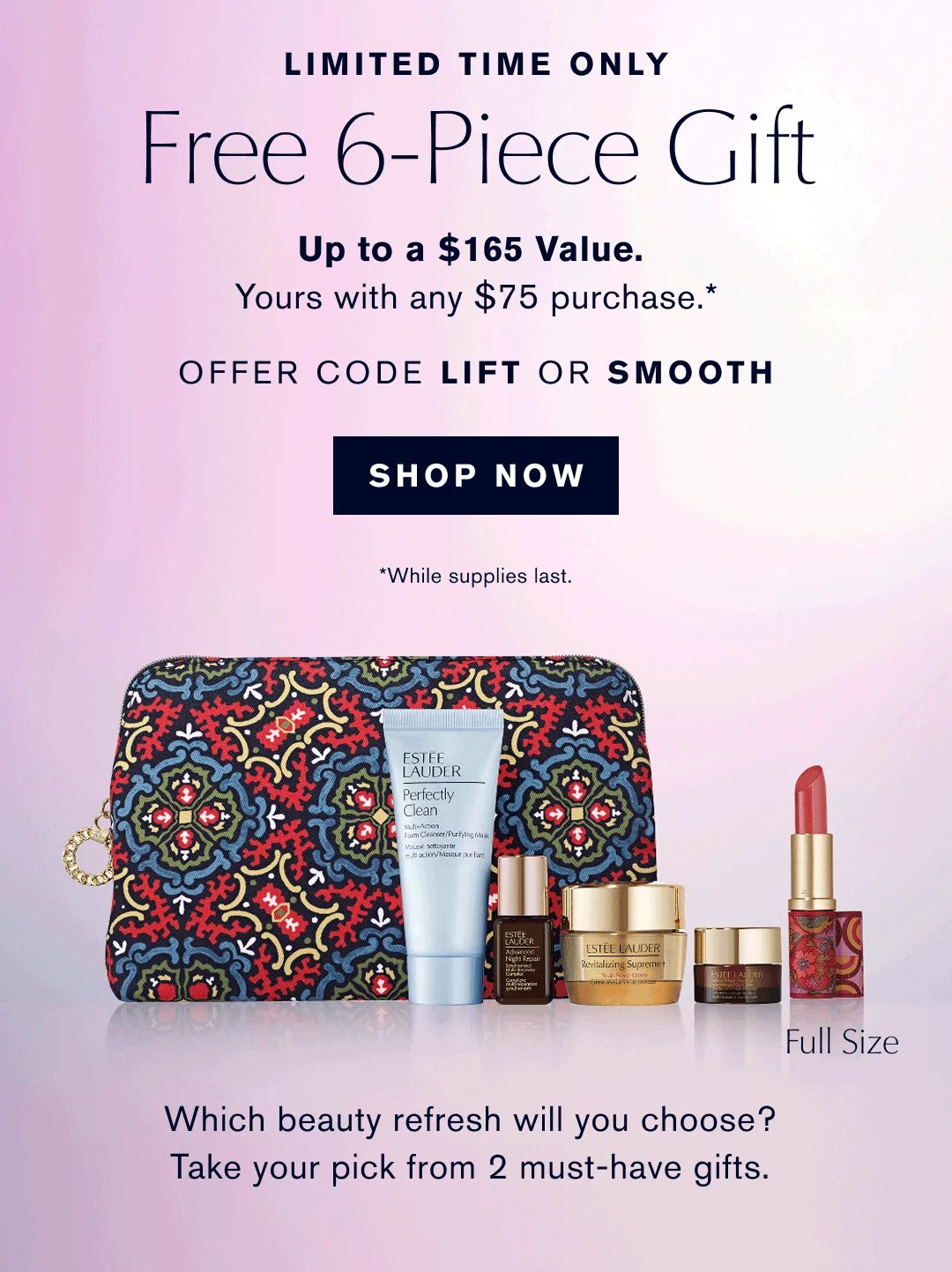 LIMITED TIME ONLY | Free 6-Piece Gift | Up to $ 165 Value. | Yours with any $75 purchase.* | OFFER CODE LIFT OR SMOOTH | SHOP NOW | Which beauty refresh will you choose? | Take your pick from 2 must-have gifts. 