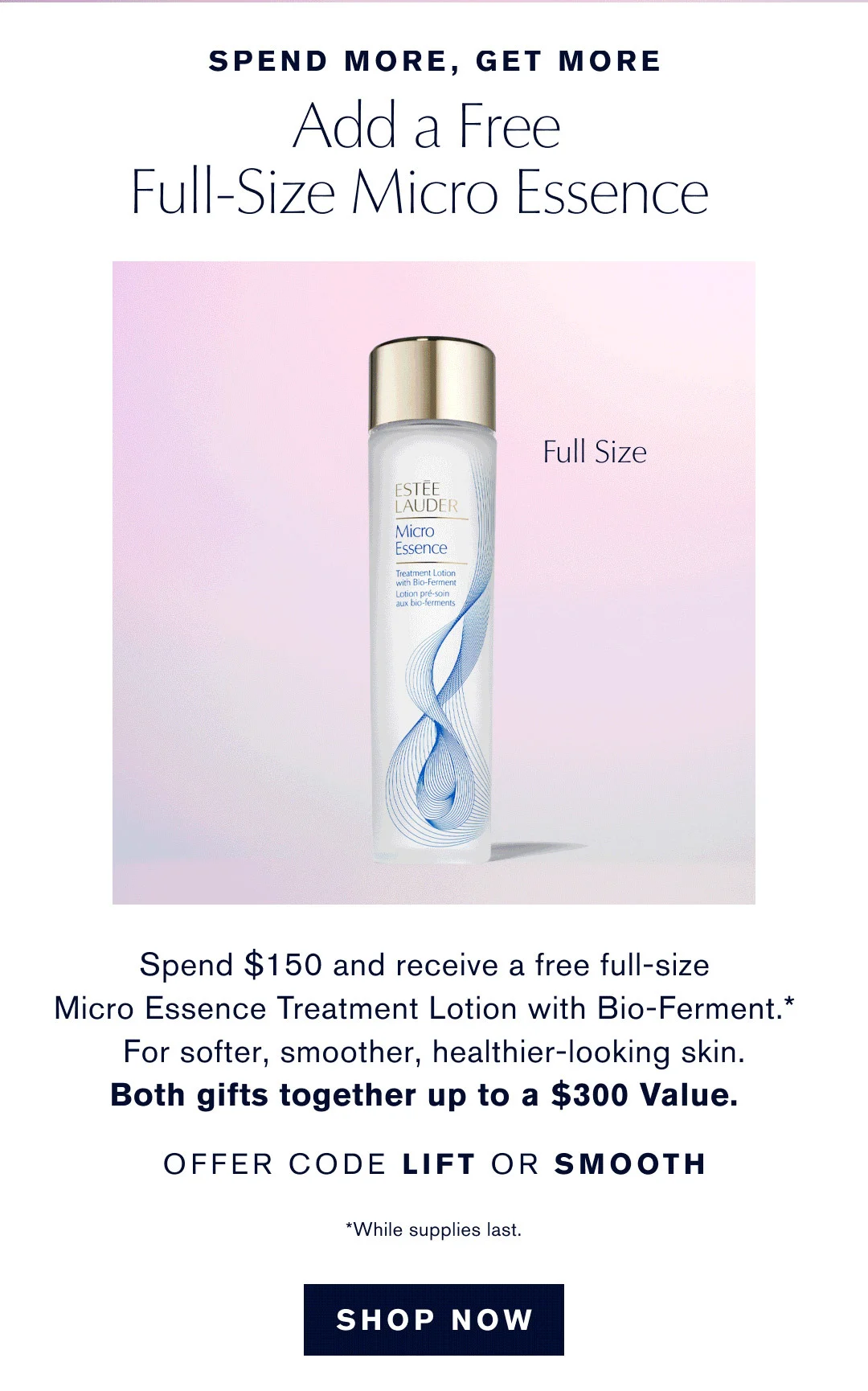 SPEND MORE, GET MORE | Add a Free Full-Size Micro Essence | Spend $150 and receive a free full-size | Micro Essence Treatment Lotion with Bio-Ferment.* | For softer, smoother, healthier-looking skin. | Both gifts together up to a $300 Value. | OFFER CODE LIFT OR SMOOTH | *while supplies last. | SHOP NOW