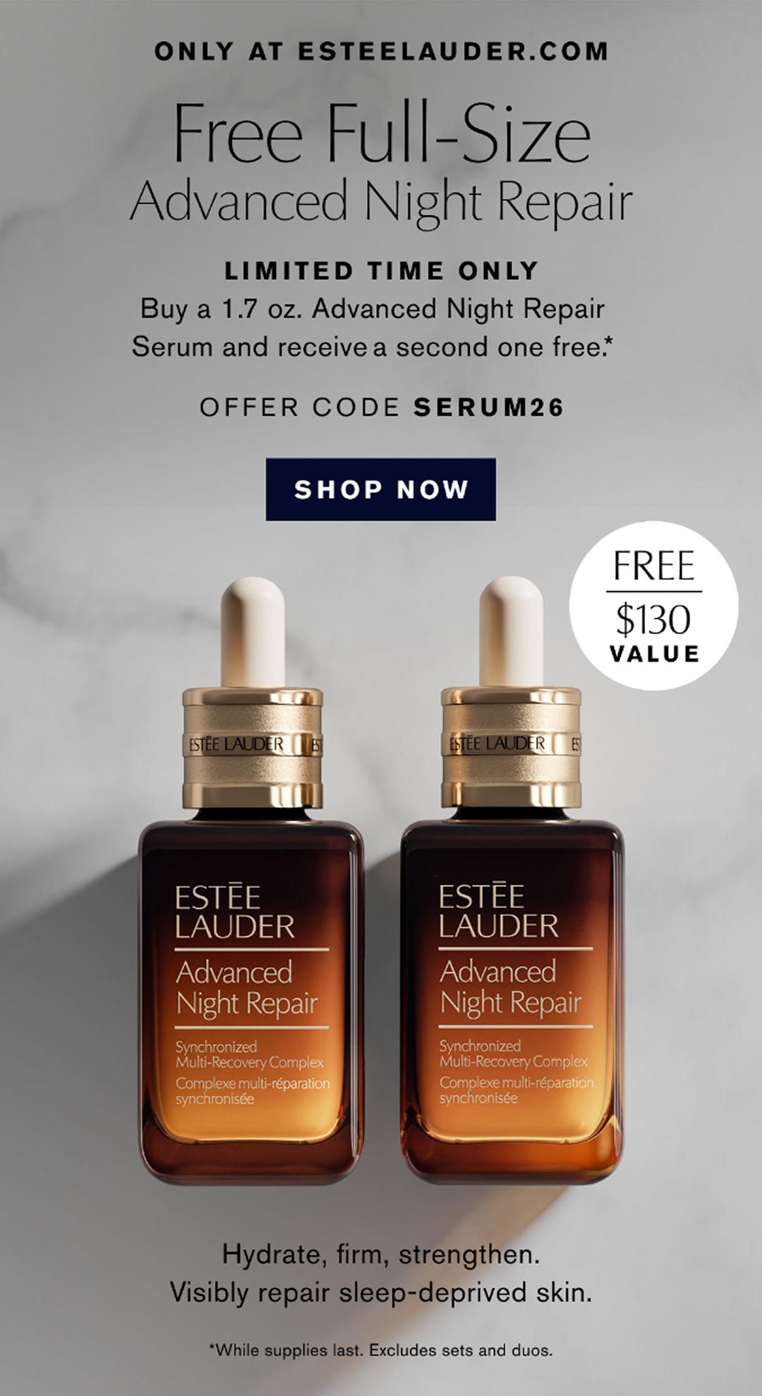 ONLY AT ESTEELAUDER.COM | Free Full-Size Advanced Night Repair | LIMITED TIME ONLY Buy a 1.7 oz. Advanced Night Repair Serum and receive a second on free*. | OFFER CODE SERUM26 | SHOP NOW | Hydrate, firm, strengthen. Visibly repair sleep-deprived skin. *While supplies last. Exclude sets and duos.