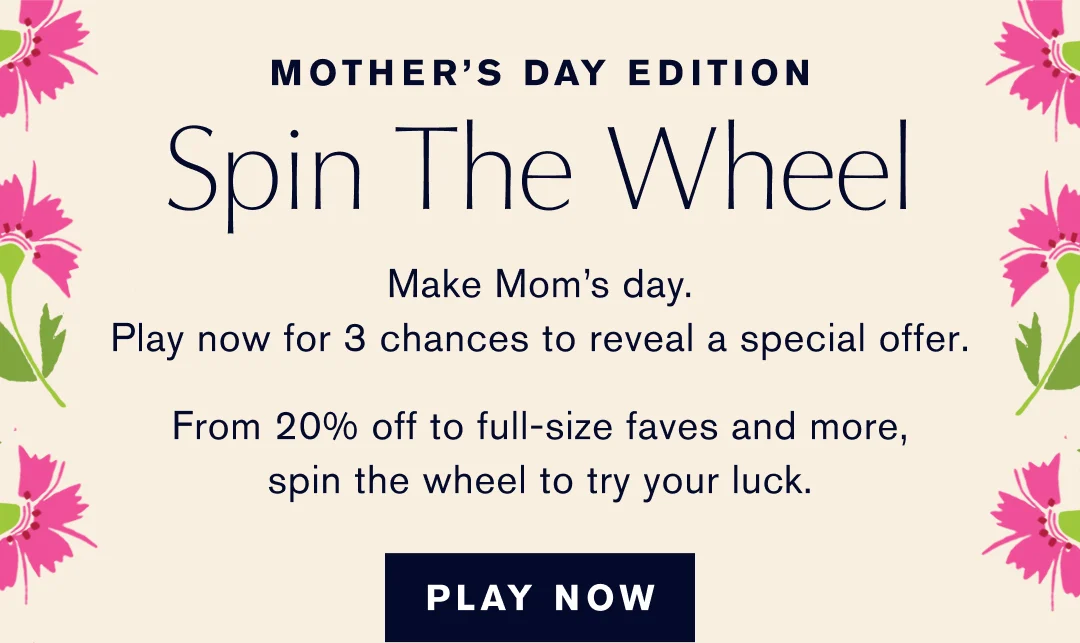 MOTHER'S DAY EDITION | Spin The Wheel | Make Mom's day. | Play now for 3 chances to reveal a special offer. | From 20% off to full-size faves and more, spin the wheel to try your luck. | PLAY NOW