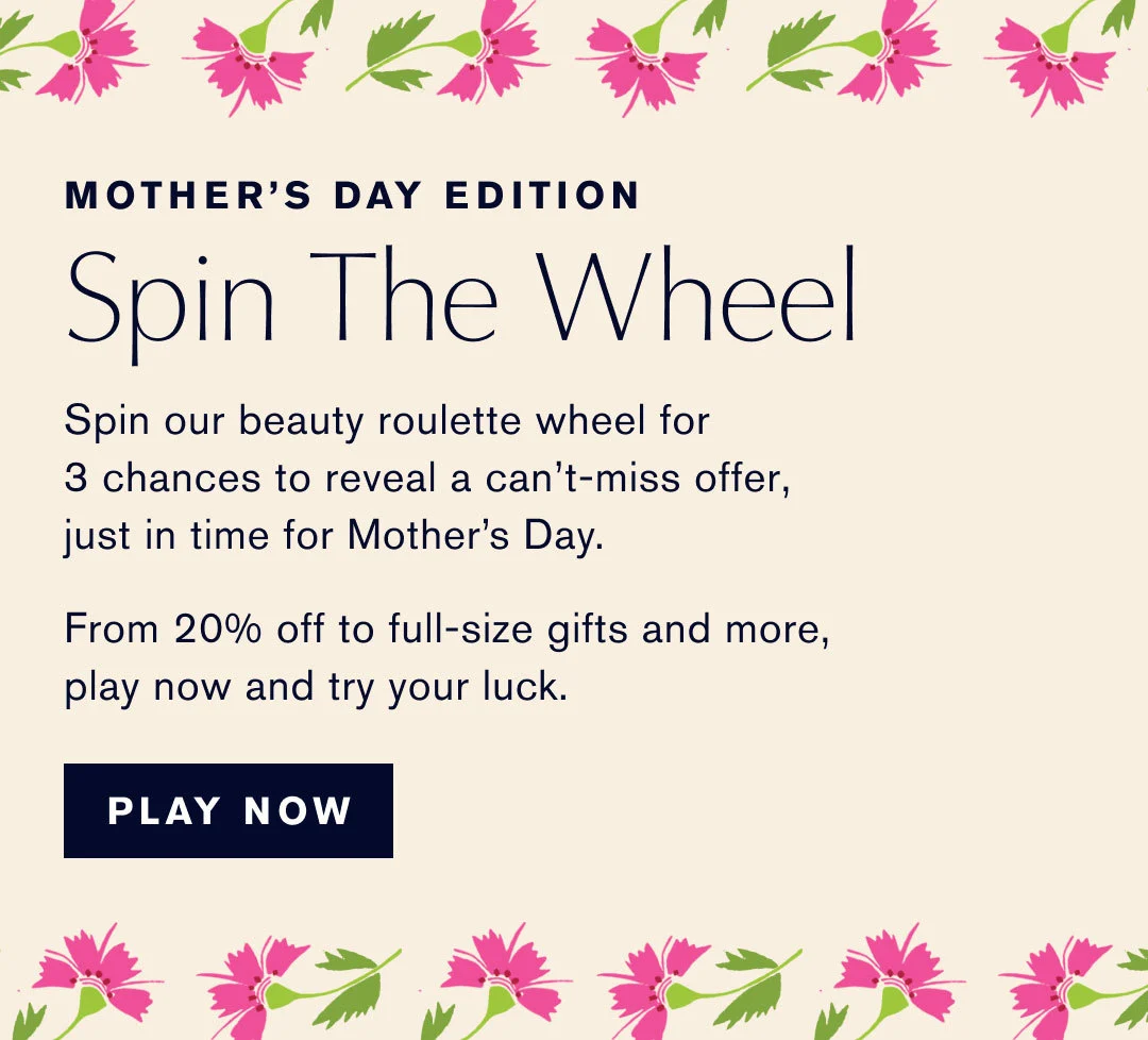 MOTHER'S DAY EDITION | Spin The Wheel | Spin our beauty roulette wheel for 3 chances to reveal a can't-miss offer, just in time for Mothers's Day. | From 20% off to full-size gifts and more, play now and try your luck. | PLAY NOW