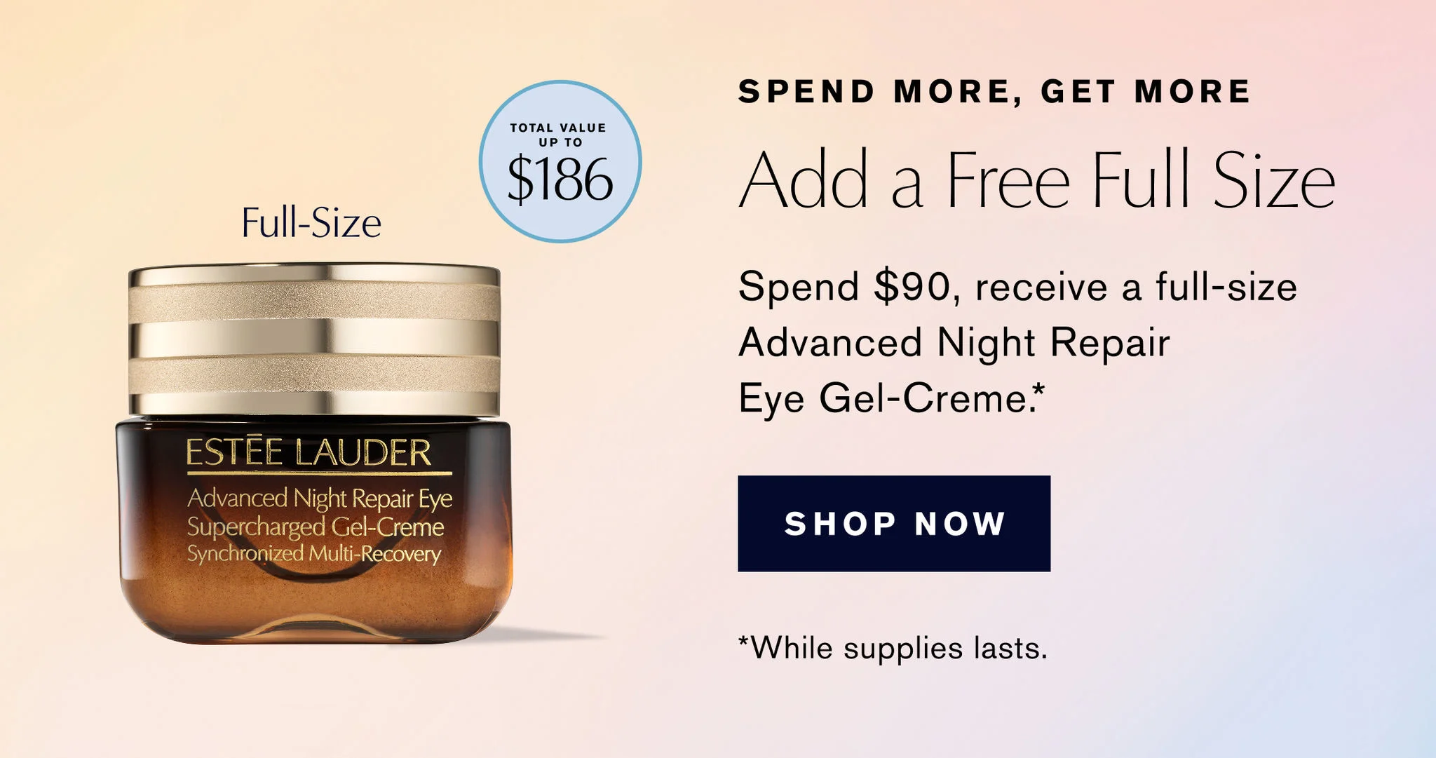 SPEND MORE. GET MORE | TOTAL VALUE UP TO $186 | Add a Free Full Size | Full-Size | Spend $90, receive a full-size Advanced Night Repair Eye Gel-Creme.* | SHOP NOW | *While supplies lasts.