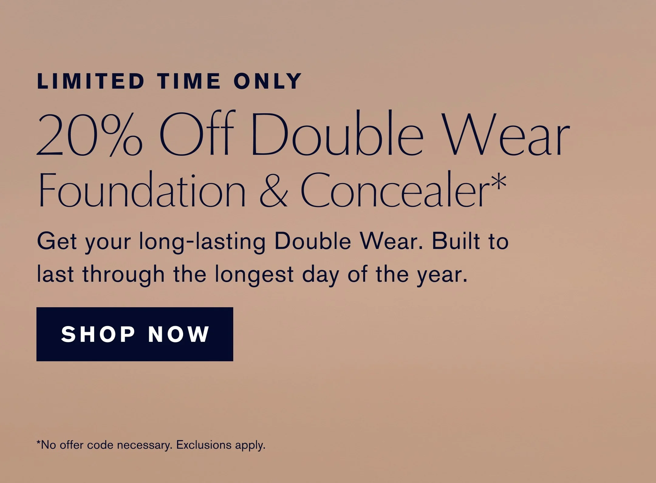LIMITED TIME ONLY | 20% Off Double Wear Foundation & Concealer* | Get your long-lasting Double Wear. Built to last through the longest day of the year. | SHOP NOW | *No offer code necessary. Exclusions apply.