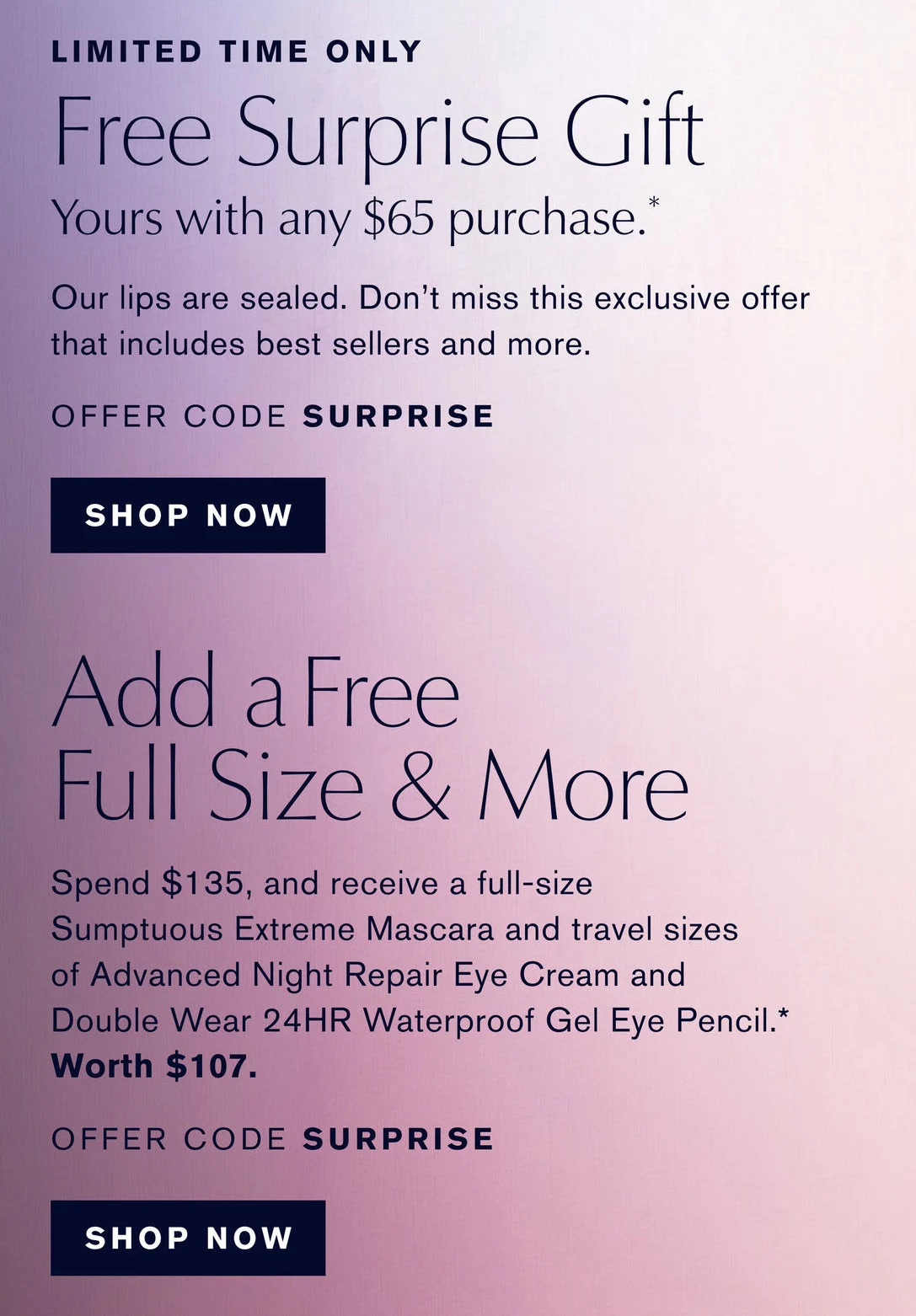 LIMITED TIME ONLY | Free Surprise Gift | Yours with any $65 purchase .* | Our lips are sealed. Dont miss this exclusive offer that includes best sellers and more. | OFFER CODE SURPRISE | SHOP NOW | Add a Free | Full Size & More | Spend $135, and receive a full-size Sumptuous Extreme Mascara and travel sizes of Advanced Night Repair Eye Cream and | Double Wear 24HR Waterproof Gel Eye Pencil .* | Worth $107. | OFFER CODE SURPRISE | SHOP NOW.