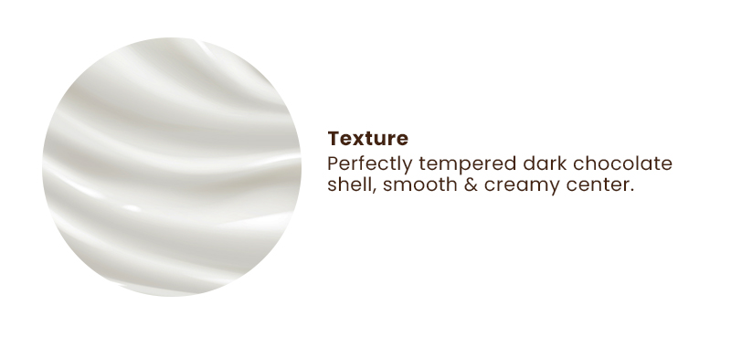 Texture. Perfectly tempered dark chocolate shell, smooth & creamy center.