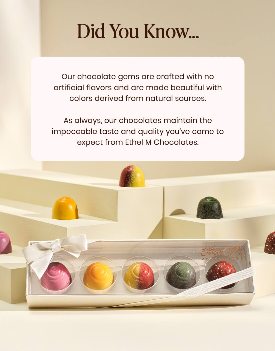 Our chocolate gems are crafted with no artificial flavors and are made beautiful with colors derived from natural sources. As always, our chocolates maintain the impeccable taste and quality you’ve come to expect from Ethel M Chocolates. 