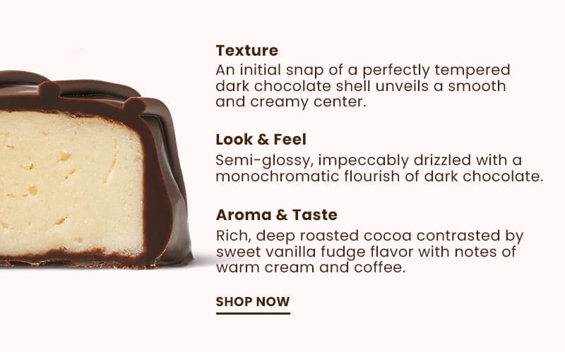 Texture: An initial snap of a perfectly tempered dark chocolate shell unveils a smooth and creamy center. Look & Feel: Semi-glossy, impeccably drizzled with a monochromatic flourish of dark chocolate. Aroma & Taste: Rich, deep roasted cocoa contrasted by sweet vanilla fudge flavor with notes of warm cream and coffee.