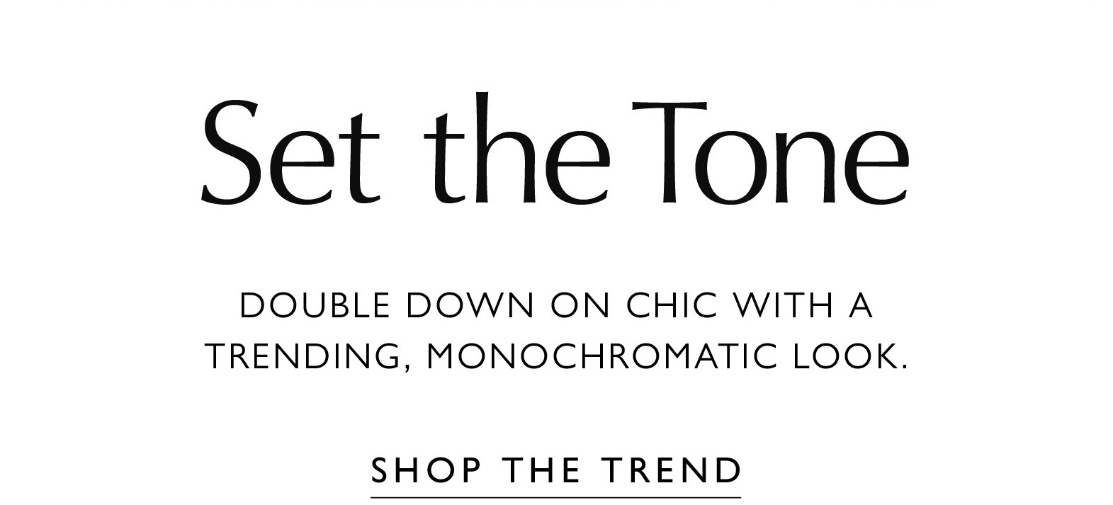 SET THE TONE. Double down on chic with a trending, monochromatic look. SHOP THE TREND