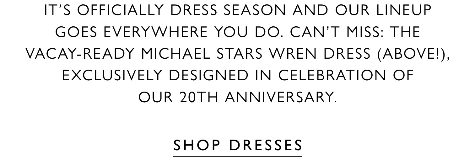 It’s officially dress season and our lineup goes everywhere you do. Can't miss: the vacay-ready Michael Stars Wren dress (above!), exclusively designed in celebration of our 20th Anniversary. SHOP DRESSES