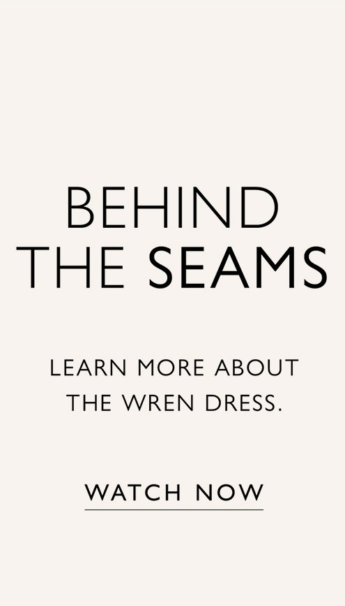 BEHIND THE SEAMS. Learn more about the Wren dress. WATCH NOW