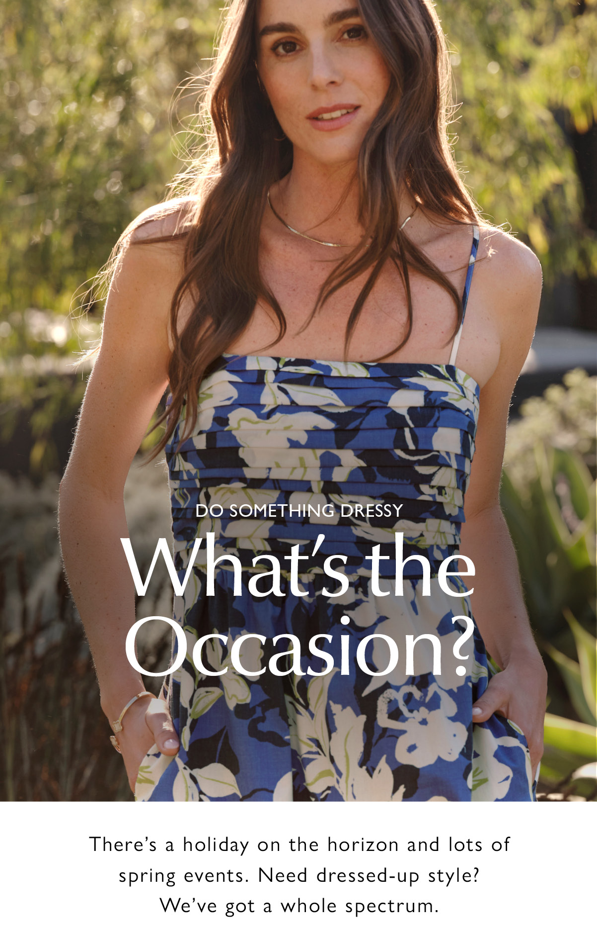 DO SOMETHING DRESSY. What’s the Occasion? There’s a holiday on the horizon and lots of spring events. Need dressed-up style? We've got a whole spectrum. Image of woman in holiday dress.