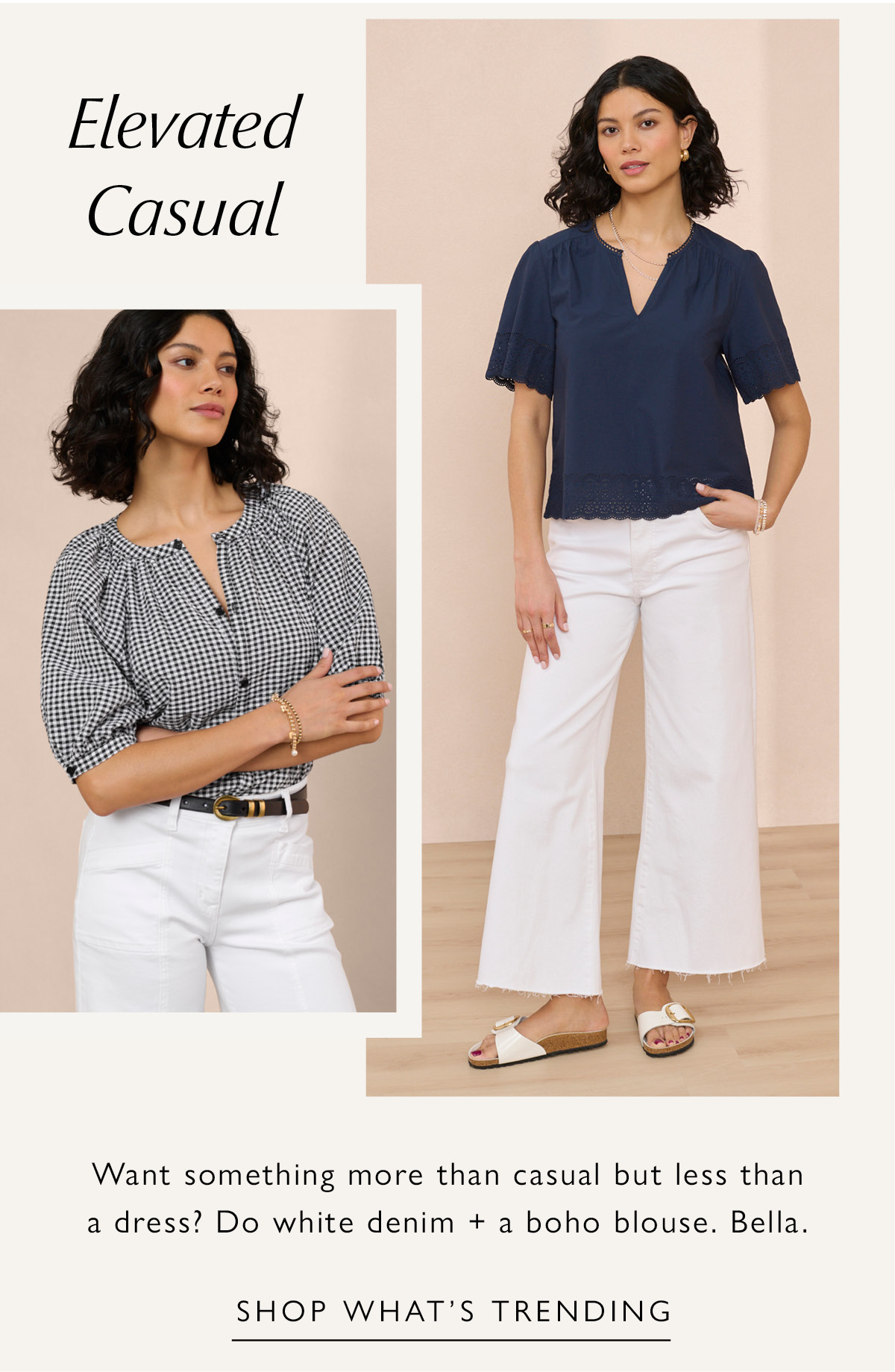 Elevated Casual. Want something more than casual but less than a dress? Do white denim + a boho blouse. Bella. Images of woman in elevated casual looks. SHOP WHAT'S TRENDING