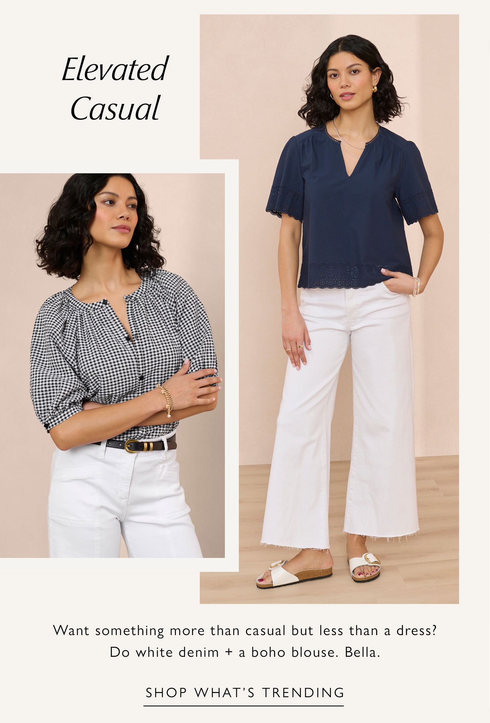 Elevated Casual. Want something more than casual but less than a dress? Do white denim + a boho blouse. Bella. Images of woman in elevated casual looks. SHOP WHAT'S TRENDING