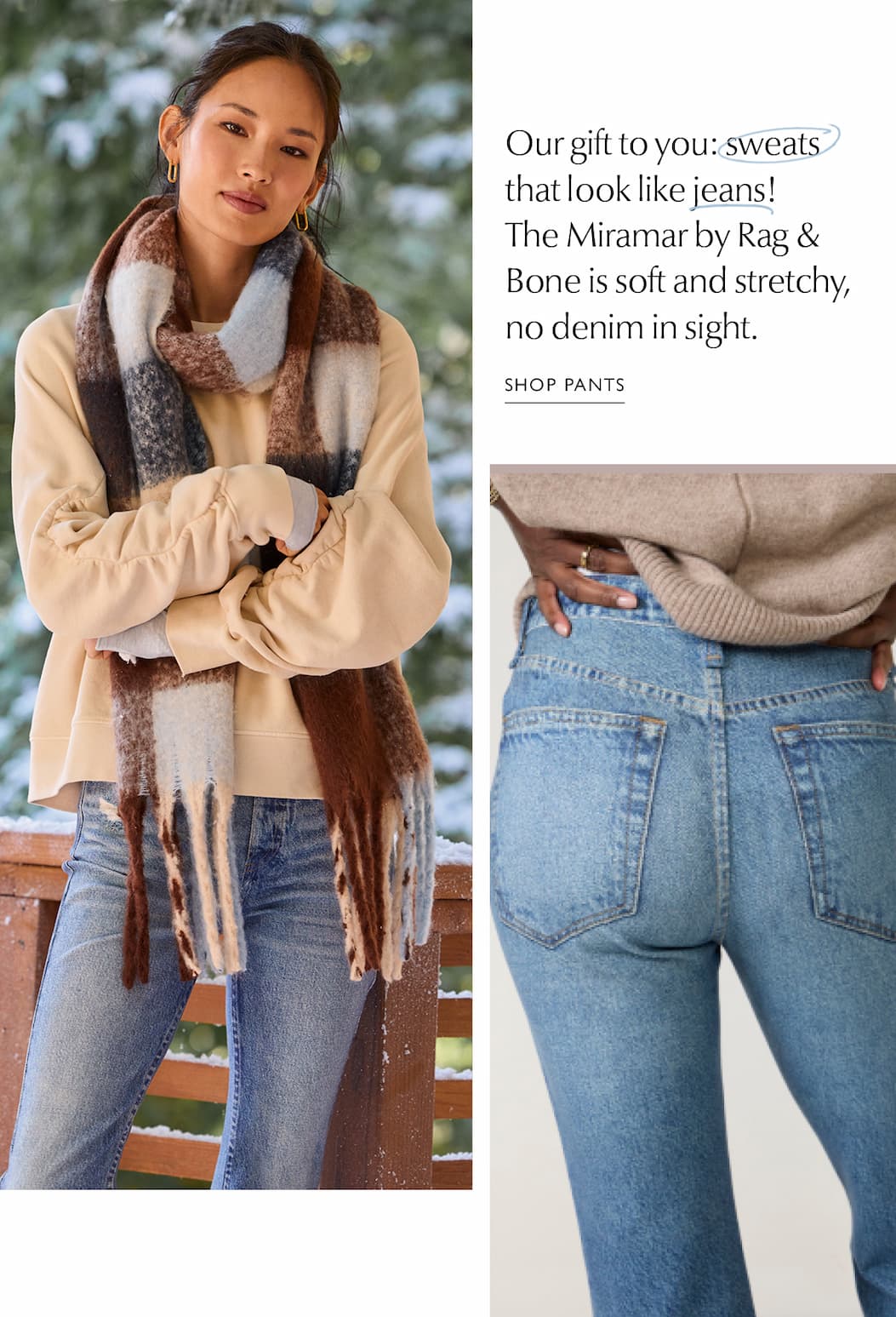 Our gift to you: sweats that look like jeans! The Miramar by Rag & Bone is soft and stretchy, no denim in sight. Images of woman in stretchy denim. SHOP PANTS