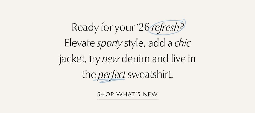 Ready for your ’26 refresh? Elevate sporty style, add a chic jacket, try new denim and live in the perfect sweatshirt. SHOP WHAT'S NEW