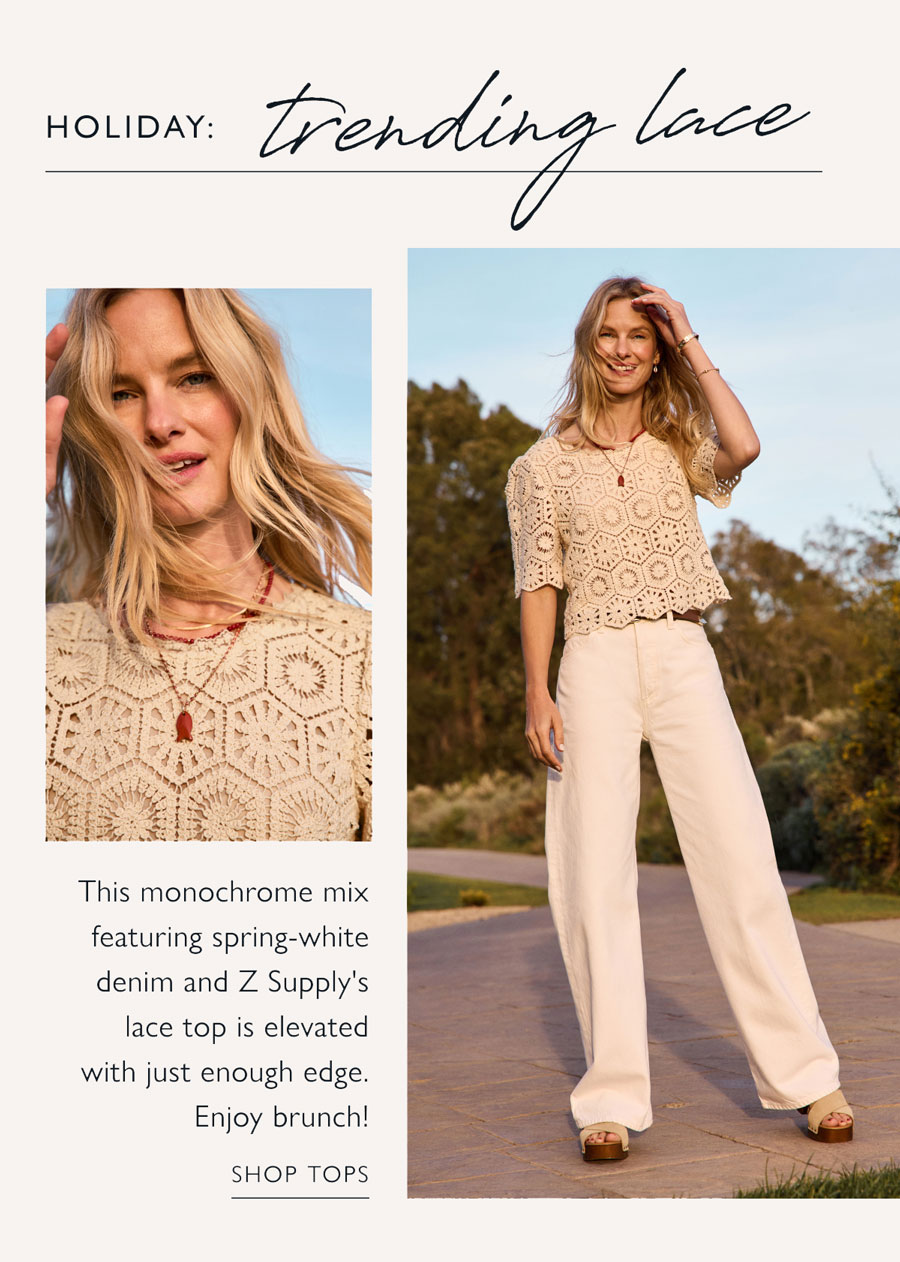HOLIDAY: Trending Lace  This monochrome mix featuring spring-white denim and Z Supply's lace top is elevated with just enough edge. Enjoy brunch! Images of model in lace. SHOP TOPS