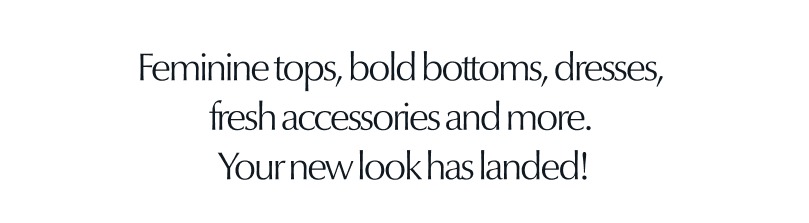 Feminine tops, bold bottoms, dresses, fresh accessories and more. Your new look has landed.