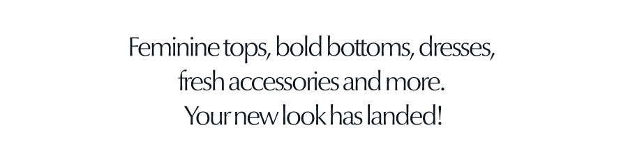 Feminine tops, bold bottoms, dresses, fresh accessories and more. Your new look has landed.