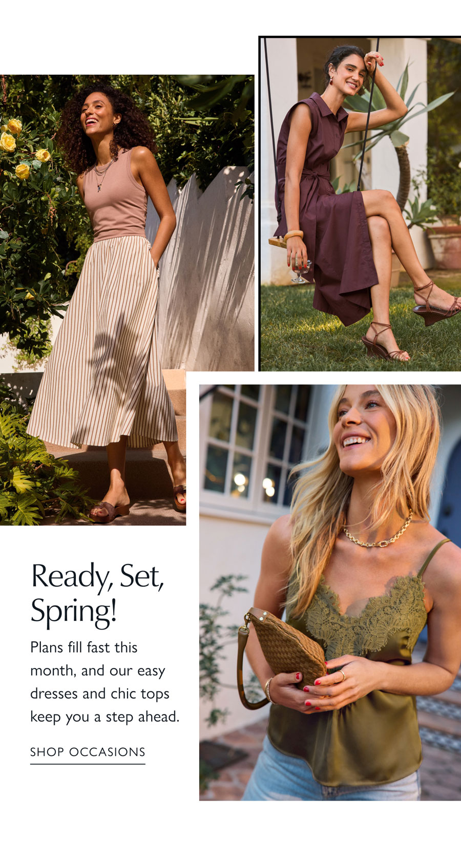Ready, Set, Spring!  Plans fill fast this month, and our easy dresses and chic tops keep you a step ahead. Images of models in spring looks. SHOP OCCASIONS 