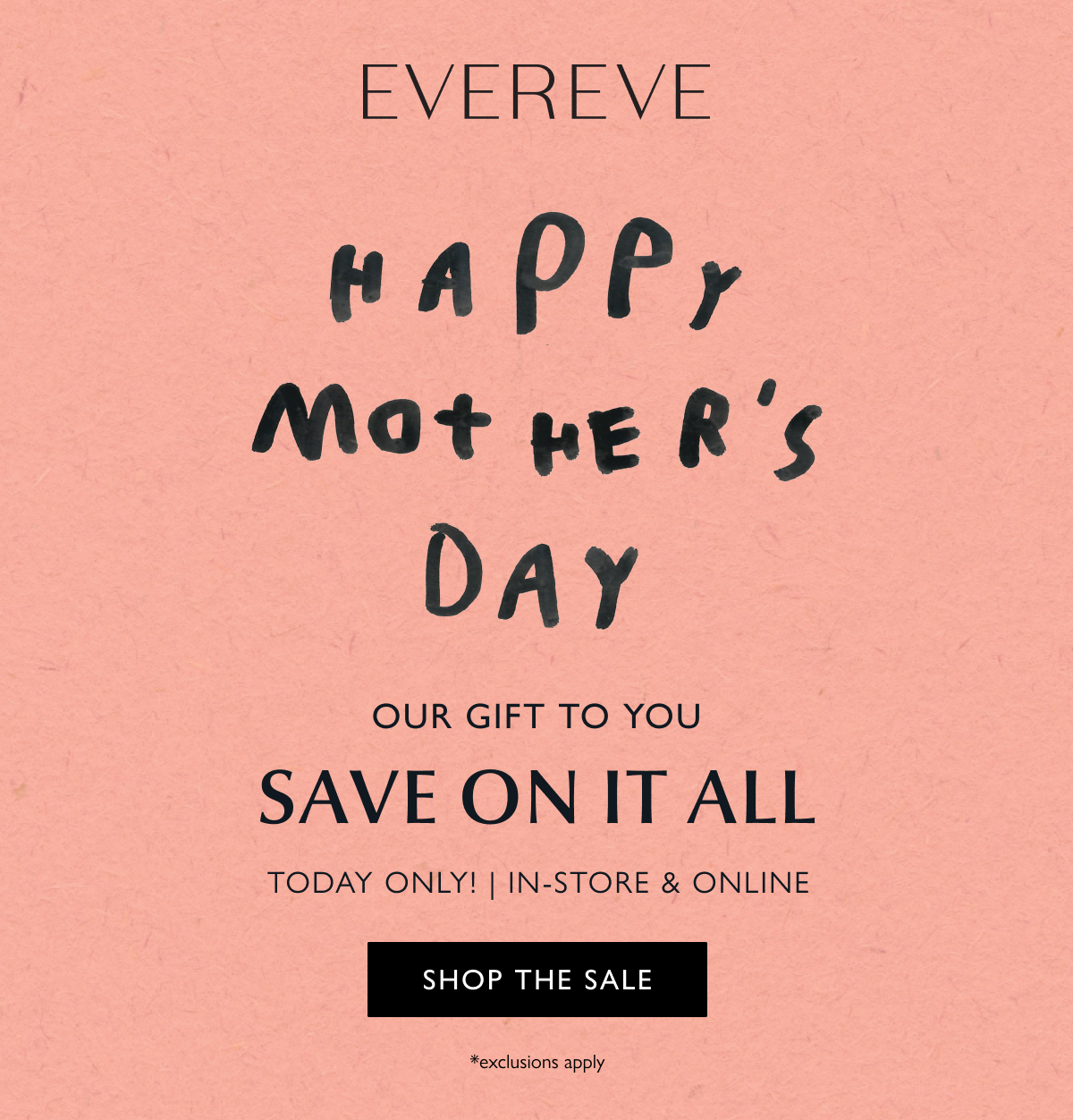Happy Mother's Day  OUR GIFT TO YOU  SAVE ON IT ALL  IN-STORE & ONLINE  *exclusions apply SHOP THE SALE  