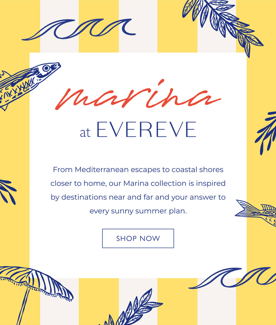 Marina at EVEREVE. From Mediterranean escapes to coastal shores closer to home, our Marina collection is inspired by the spirit of destinations near and far and your answer to every sun-soaked summer plan. SHOP NOW